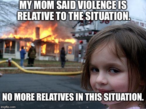 Disaster Girl | MY MOM SAID VIOLENCE IS RELATIVE TO THE SITUATION. NO MORE RELATIVES IN THIS SITUATION. | image tagged in memes,disaster girl | made w/ Imgflip meme maker