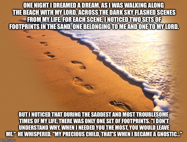 Gnostic Footprints In The Sand poem | ONE NIGHT I DREAMED A DREAM.
AS I WAS WALKING ALONG THE BEACH WITH MY LORD.
ACROSS THE DARK SKY FLASHED SCENES FROM MY LIFE.
FOR EACH SCENE, I NOTICED TWO SETS OF FOOTPRINTS IN THE SAND,
ONE BELONGING TO ME AND ONE TO MY LORD. BUT I NOTICED THAT DURING THE SADDEST AND MOST TROUBLESOME TIMES OF MY LIFE,
THERE WAS ONLY ONE SET OF FOOTPRINTS.
"I DON'T UNDERSTAND WHY, WHEN I NEEDED YOU THE MOST, YOU WOULD LEAVE ME."

HE WHISPERED, "MY PRECIOUS CHILD, THAT'S WHEN I BECAME A GNOSTIC..." | image tagged in footprints,sand,poem,gnostic | made w/ Imgflip meme maker