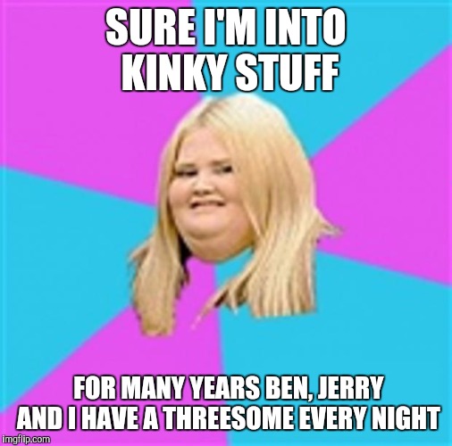 Really Fat Girl | SURE I'M INTO KINKY STUFF; FOR MANY YEARS BEN, JERRY AND I HAVE A THREESOME EVERY NIGHT | image tagged in really fat girl,memes,threesome | made w/ Imgflip meme maker
