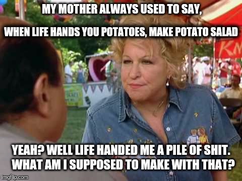 Crap Salad | MY MOTHER ALWAYS USED TO SAY, WHEN LIFE HANDS YOU POTATOES, MAKE POTATO SALAD; YEAH? WELL LIFE HANDED ME A PILE OF SHIT.  WHAT AM I SUPPOSED TO MAKE WITH THAT? | image tagged in drowning mona,potatoe,crap,inspirational quote,shit,life sucks | made w/ Imgflip meme maker