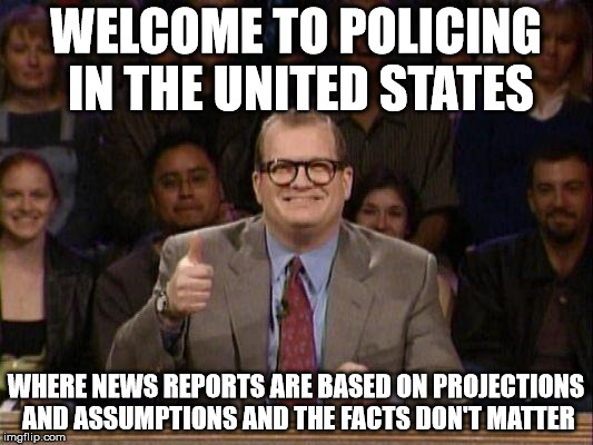 Police reporting | WELCOME TO POLICING IN THE UNITED STATES; WHERE NEWS REPORTS ARE BASED ON PROJECTIONS AND ASSUMPTIONS AND THE FACTS DON'T MATTER | image tagged in drew carey | made w/ Imgflip meme maker