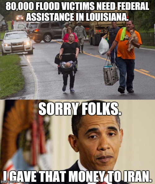 Not many floods in Iran. | 80,000 FLOOD VICTIMS NEED FEDERAL ASSISTANCE IN LOUISIANA. SORRY FOLKS. I GAVE THAT MONEY TO IRAN. | image tagged in barack obama,louisiana flood,incompetence,assistance,meme | made w/ Imgflip meme maker