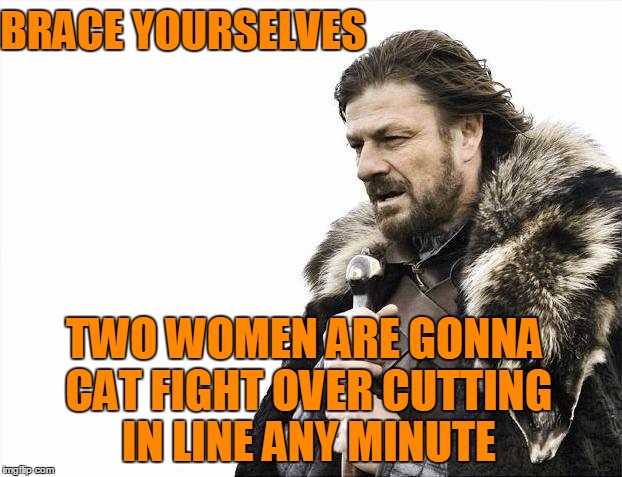 Brace Yourselves X is Coming Meme | BRACE YOURSELVES TWO WOMEN ARE GONNA CAT FIGHT OVER CUTTING IN LINE ANY MINUTE | image tagged in memes,brace yourselves x is coming | made w/ Imgflip meme maker