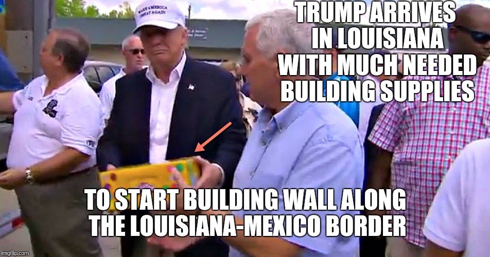 Good guy Trump | TRUMP ARRIVES IN LOUISIANA WITH MUCH NEEDED BUILDING SUPPLIES; TO START BUILDING WALL ALONG THE LOUISIANA-MEXICO BORDER | image tagged in trump,louisiana flood,relief aid | made w/ Imgflip meme maker