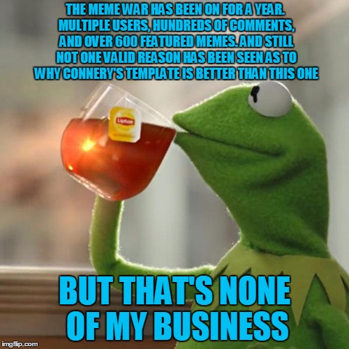 Happy 1-year anniversary to the Kermit vs Connery memes! Our favorite green hero reflects on the war. | THE MEME WAR HAS BEEN ON FOR A YEAR. MULTIPLE USERS, HUNDREDS OF COMMENTS, AND OVER 600 FEATURED MEMES. AND STILL NOT ONE VALID REASON HAS BEEN SEEN AS TO WHY CONNERY'S TEMPLATE IS BETTER THAN THIS ONE; BUT THAT'S NONE OF MY BUSINESS | image tagged in memes,but thats none of my business,kermit the frog,sean connery kermit,kermit vs connery,sean connery vs kermit | made w/ Imgflip meme maker