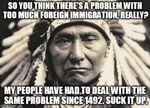 SO YOU THINK THERE'S A PROBLEM WITH TOO MUCH FOREIGN IMMIGRATION, REALLY? MY PEOPLE HAVE HAD TO DEAL WITH THE SAME PROBLEM SINCE 1492. SUCK IT UP. | image tagged in chief sitting bull,indian,immigration,1492 | made w/ Imgflip meme maker