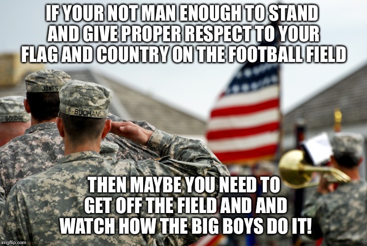 Stand up and be a man | IF YOUR NOT MAN ENOUGH TO STAND AND GIVE PROPER RESPECT TO YOUR FLAG AND COUNTRY ON THE FOOTBALL FIELD; THEN MAYBE YOU NEED TO GET OFF THE FIELD AND AND WATCH HOW THE BIG BOYS DO IT! | image tagged in soldiers,american flag,salute,national anthem,nfl | made w/ Imgflip meme maker