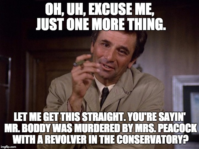 Columbo solves a clue! | OH, UH, EXCUSE ME, JUST ONE MORE THING. LET ME GET THIS STRAIGHT. YOU'RE SAYIN' MR. BODDY WAS MURDERED BY MRS. PEACOCK WITH A REVOLVER IN THE CONSERVATORY? | image tagged in columbo,clue | made w/ Imgflip meme maker