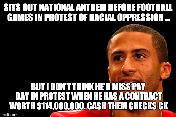 SITS OUT NATIONAL ANTHEM BEFORE FOOTBALL GAMES IN PROTEST OF RACIAL OPPRESSION ... BUT I DON'T THINK HE'D MISS PAY DAY IN PROTEST WHEN HE HAS A CONTRACT WORTH $114,000,000. CASH THEM CHECKS CK | image tagged in colin kaepernick,show me the money | made w/ Imgflip meme maker