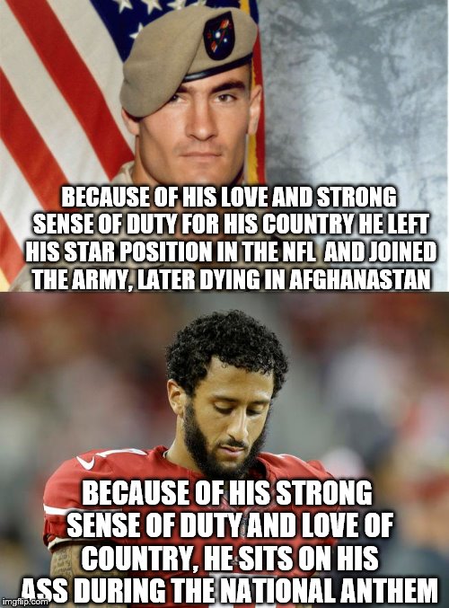 The photos say it all, Pat Tillman - strong proud, Colin Kaepernick head hung low.  | BECAUSE OF HIS LOVE AND STRONG SENSE OF DUTY FOR HIS COUNTRY HE LEFT HIS STAR POSITION IN THE NFL  AND JOINED THE ARMY, LATER DYING IN AFGHANASTAN; BECAUSE OF HIS STRONG SENSE OF DUTY AND LOVE OF COUNTRY, HE SITS ON HIS ASS DURING THE NATIONAL ANTHEM | image tagged in memes,pat tillman,colin kaepernick,go live somewhere else | made w/ Imgflip meme maker