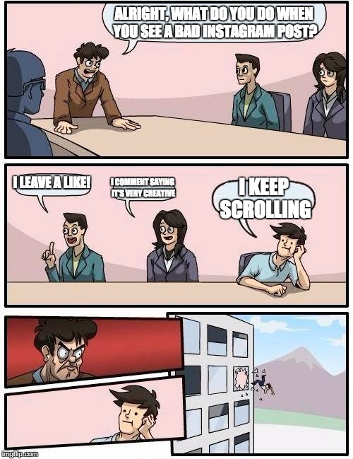 Boardroom Meeting Suggestion Meme | ALRIGHT, WHAT DO YOU DO WHEN YOU SEE A BAD INSTAGRAM POST? I LEAVE A LIKE! I COMMENT SAYING IT'S VERY CREATIVE; I KEEP SCROLLING | image tagged in memes,boardroom meeting suggestion | made w/ Imgflip meme maker