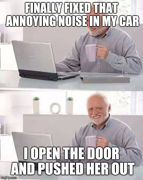 Hide the Pain Harold | FINALLY FIXED THAT ANNOYING NOISE IN MY CAR; I OPEN THE DOOR AND PUSHED HER OUT | image tagged in memes,hide the pain harold | made w/ Imgflip meme maker