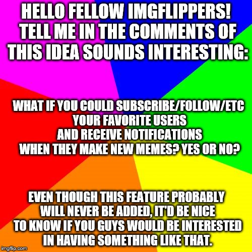 Yes, yes, I know... I accidentally put "of" instead of "if". Meh. | HELLO FELLOW IMGFLIPPERS! TELL ME IN THE COMMENTS OF THIS IDEA SOUNDS INTERESTING:; WHAT IF YOU COULD SUBSCRIBE/FOLLOW/ETC YOUR FAVORITE USERS AND RECEIVE NOTIFICATIONS WHEN THEY MAKE NEW MEMES? YES OR NO? EVEN THOUGH THIS FEATURE PROBABLY WILL NEVER BE ADDED, IT'D BE NICE TO KNOW IF YOU GUYS WOULD BE INTERESTED IN HAVING SOMETHING LIKE THAT. | image tagged in memes,blank colored background,imgflip,users | made w/ Imgflip meme maker