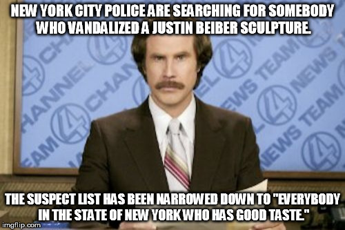 Ron Burgundy | NEW YORK CITY POLICE ARE SEARCHING FOR SOMEBODY WHO VANDALIZED A JUSTIN BEIBER SCULPTURE. THE SUSPECT LIST HAS BEEN NARROWED DOWN TO "EVERYBODY IN THE STATE OF NEW YORK WHO HAS GOOD TASTE." | image tagged in memes,ron burgundy | made w/ Imgflip meme maker