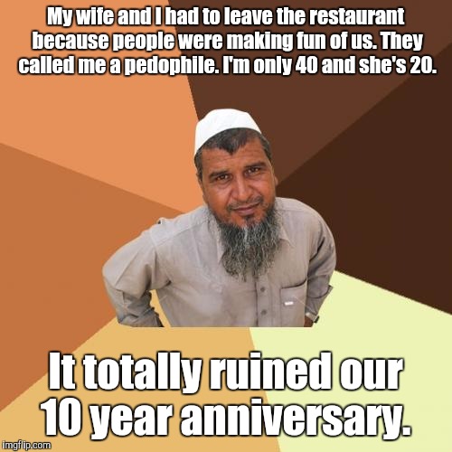 Ordinary Muslim Man | My wife and I had to leave the restaurant because people were making fun of us. They called me a pedophile. I'm only 40 and she's 20. It totally ruined our 10 year anniversary. | image tagged in memes,ordinary muslim man | made w/ Imgflip meme maker