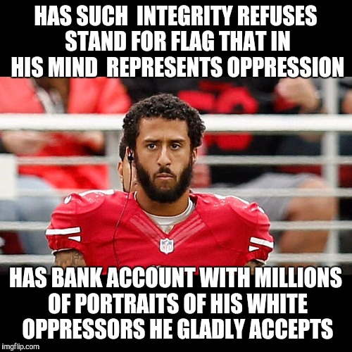 HAS SUCH  INTEGRITY REFUSES STAND FOR FLAG THAT IN HIS MIND  REPRESENTS OPPRESSION; HAS BANK ACCOUNT WITH MILLIONS OF PORTRAITS OF HIS WHITE OPPRESSORS HE GLADLY ACCEPTS | image tagged in colin kaepernick | made w/ Imgflip meme maker