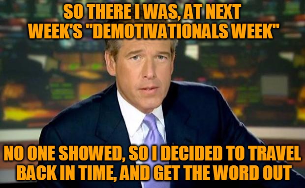 A new DEMOTIVATIONALS WEEK, starting Sunday, 9/18! Brian Williams Was There!  | SO THERE I WAS, AT NEXT WEEK'S "DEMOTIVATIONALS WEEK"; NO ONE SHOWED, SO I DECIDED TO TRAVEL BACK IN TIME, AND GET THE WORD OUT | image tagged in memes,brian williams was there,demotivationals,demotivational week,traveling back in time,headfoot | made w/ Imgflip meme maker