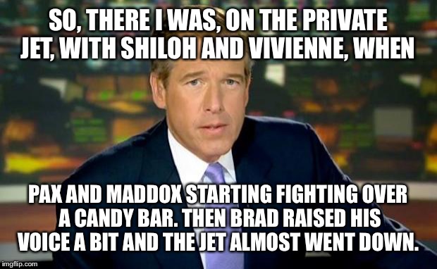 So Brad is now being investigated by FBI... For abusive behavior on the family jet.  | SO, THERE I WAS, ON THE PRIVATE JET, WITH SHILOH AND VIVIENNE, WHEN; PAX AND MADDOX STARTING FIGHTING OVER A CANDY BAR. THEN BRAD RAISED HIS VOICE A BIT AND THE JET ALMOST WENT DOWN. | image tagged in memes,brian williams was there | made w/ Imgflip meme maker