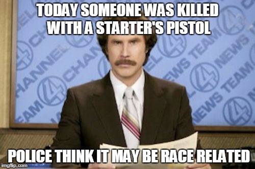 Ron Burgundy Meme | TODAY SOMEONE WAS KILLED WITH A STARTER'S PISTOL; POLICE THINK IT MAY BE RACE RELATED | image tagged in memes,ron burgundy | made w/ Imgflip meme maker