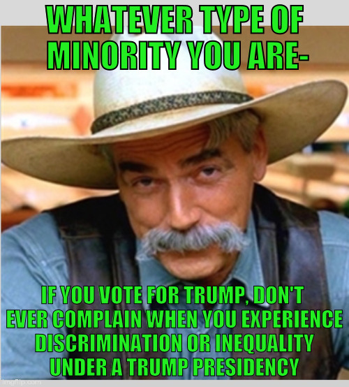 Sam Elliot happy birthday | WHATEVER TYPE OF MINORITY YOU ARE-; IF YOU VOTE FOR TRUMP, DON'T EVER COMPLAIN WHEN YOU EXPERIENCE DISCRIMINATION OR INEQUALITY UNDER A TRUMP PRESIDENCY | image tagged in sam elliot happy birthday,dumptrump,nevertrump,nevertrump meme,fucktrump,drumpf | made w/ Imgflip meme maker