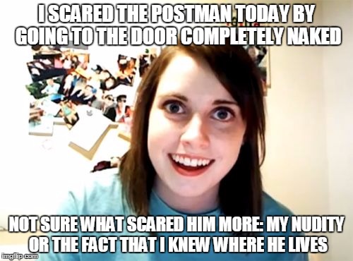 Overly Attached Girlfriend | I SCARED THE POSTMAN TODAY BY GOING TO THE DOOR COMPLETELY NAKED; NOT SURE WHAT SCARED HIM MORE: MY NUDITY OR THE FACT THAT I KNEW WHERE HE LIVES | image tagged in memes,overly attached girlfriend | made w/ Imgflip meme maker