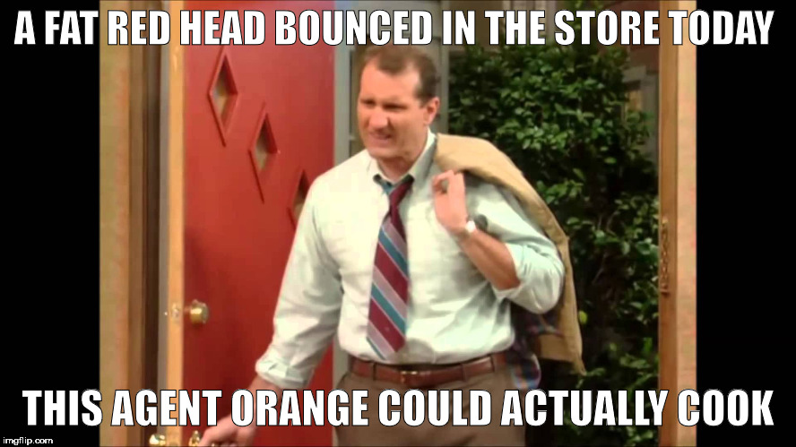 Al Bundy Coming Home | A FAT RED HEAD BOUNCED IN THE STORE TODAY THIS AGENT ORANGE COULD ACTUALLY COOK | image tagged in al bundy coming home,memes | made w/ Imgflip meme maker