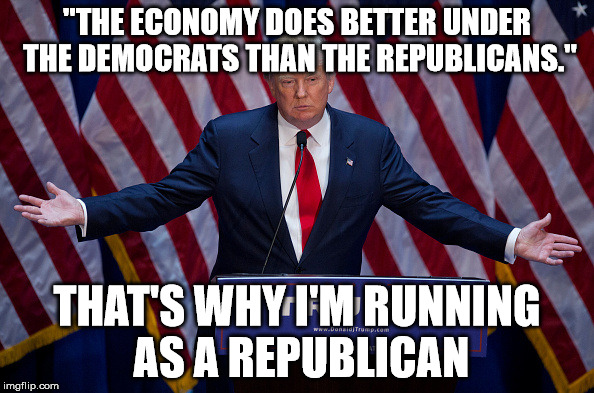 Donald Trump | "THE ECONOMY DOES BETTER UNDER THE DEMOCRATS THAN THE REPUBLICANS."; THAT'S WHY I'M RUNNING AS A REPUBLICAN | image tagged in donald trump | made w/ Imgflip meme maker