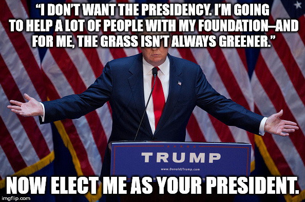 Donald Trump | “I DON’T WANT THE PRESIDENCY. I’M GOING TO HELP A LOT OF PEOPLE WITH MY FOUNDATION–AND FOR ME, THE GRASS ISN’T ALWAYS GREENER.”; NOW ELECT ME AS YOUR PRESIDENT. | image tagged in donald trump | made w/ Imgflip meme maker