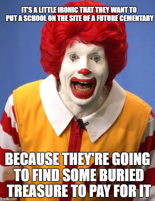THE MORE YOU DIG | IT'S A LITTLE IRONIC THAT THEY WANT TO PUT A SCHOOL ON THE SITE OF A FUTURE CEMENTARY; BECAUSE THEY'RE GOING TO FIND SOME BURIED TREASURE TO PAY FOR IT | image tagged in ronald mcdonald,school,treasure,taxes | made w/ Imgflip meme maker