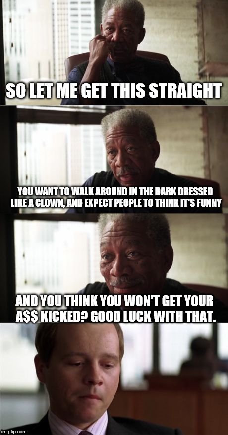 Morgan Freeman Good Luck | SO LET ME GET THIS STRAIGHT; YOU WANT TO WALK AROUND IN THE DARK DRESSED LIKE A CLOWN, AND EXPECT PEOPLE TO THINK IT'S FUNNY; AND YOU THINK YOU WON'T GET YOUR A$$ KICKED? GOOD LUCK WITH THAT. | image tagged in memes,morgan freeman good luck | made w/ Imgflip meme maker