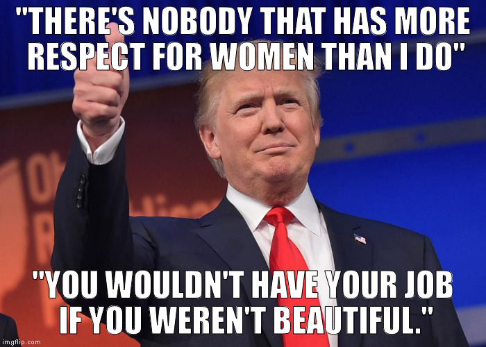 donald trump | "THERE'S NOBODY THAT HAS MORE RESPECT FOR WOMEN THAN I DO"; "YOU WOULDN'T HAVE YOUR JOB IF YOU WEREN'T BEAUTIFUL." | image tagged in donald trump | made w/ Imgflip meme maker