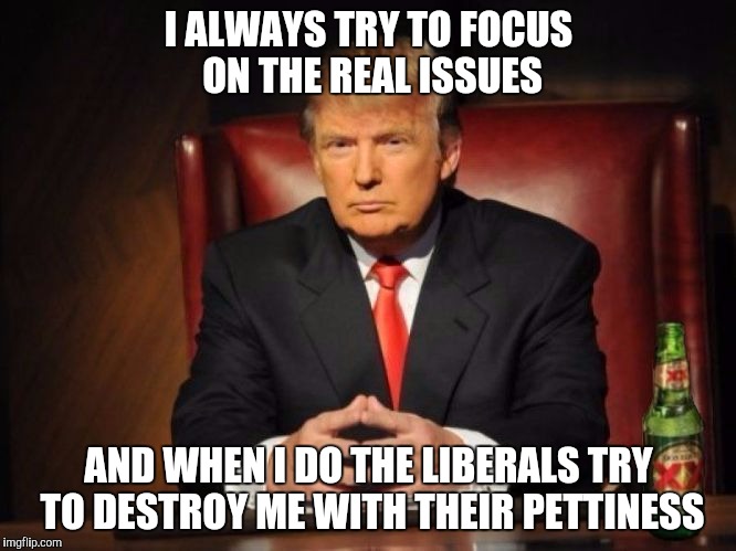 The Most Interesting Man In The World Donald Trump | I ALWAYS TRY TO FOCUS ON THE REAL ISSUES; AND WHEN I DO THE LIBERALS TRY TO DESTROY ME WITH THEIR PETTINESS | image tagged in the most interesting man in the world donald trump | made w/ Imgflip meme maker