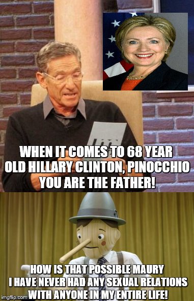 Hillary Clinton's Long Lost Father | WHEN IT COMES TO 68 YEAR OLD HILLARY CLINTON, PINOCCHIO YOU ARE THE FATHER! HOW IS THAT POSSIBLE MAURY I HAVE NEVER HAD ANY SEXUAL RELATIONS WITH ANYONE IN MY ENTIRE LIFE! | image tagged in maury lie detector,maury povich,maury test | made w/ Imgflip meme maker