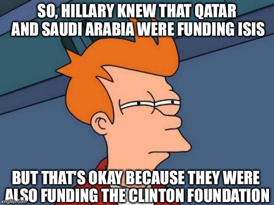 http://dailycaller.com/2016/10/10/hillary-in-leaked-email-saudi-arabia-and-qatar-are-funding-isis/ | SO, HILLARY KNEW THAT QATAR AND SAUDI ARABIA WERE FUNDING ISIS; BUT THAT'S OKAY BECAUSE THEY WERE ALSO FUNDING THE CLINTON FOUNDATION | image tagged in memes,futurama fry,hillary clinton for jail 2016,donald trump 2016 | made w/ Imgflip meme maker