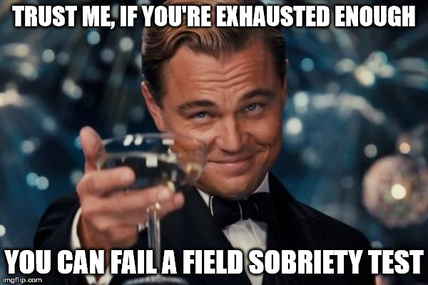 Sleep Deprivation Sucks!!! | TRUST ME, IF YOU'RE EXHAUSTED ENOUGH; YOU CAN FAIL A FIELD SOBRIETY TEST | image tagged in memes,leonardo dicaprio cheers,i can finally sleep again,extreme exhaustion,a mythical tag,field sobriety test | made w/ Imgflip meme maker