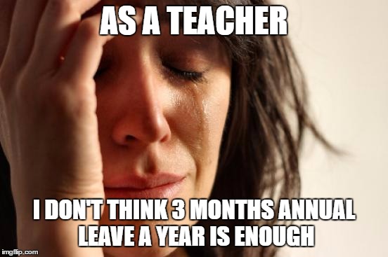 First World Problems Meme | AS A TEACHER I DON'T THINK 3 MONTHS ANNUAL LEAVE A YEAR IS ENOUGH | image tagged in memes,first world problems | made w/ Imgflip meme maker