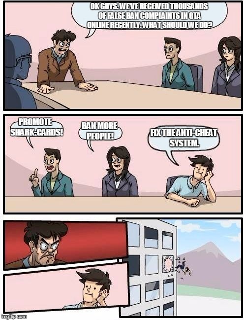 Meanwhile at Rockstar Games... | OK GUYS. WE'VE RECEIVED THOUSANDS OF FALSE BAN COMPLAINTS IN GTA ONLINE RECENTLY. WHAT SHOULD WE DO? PROMOTE  SHARK-CARDS! BAN MORE PEOPLE! FIX THE ANTI-CHEAT SYSTEM. | image tagged in memes,boardroom meeting suggestion,rockstar,gta 5,gta online,ban | made w/ Imgflip meme maker
