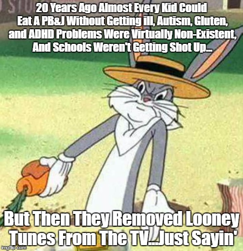 When Bugs is right...he's right... | 20 Years Ago Almost Every Kid Could Eat A PB&J Without Getting ill, Autism, Gluten, and ADHD Problems Were Virtually Non-Existent, And Schools Weren't Getting Shot Up... But Then They Removed Looney Tunes From The TV...Just Sayin' | image tagged in bugs bunny,memes,looney tunes,just sayin',but thats none of my business | made w/ Imgflip meme maker