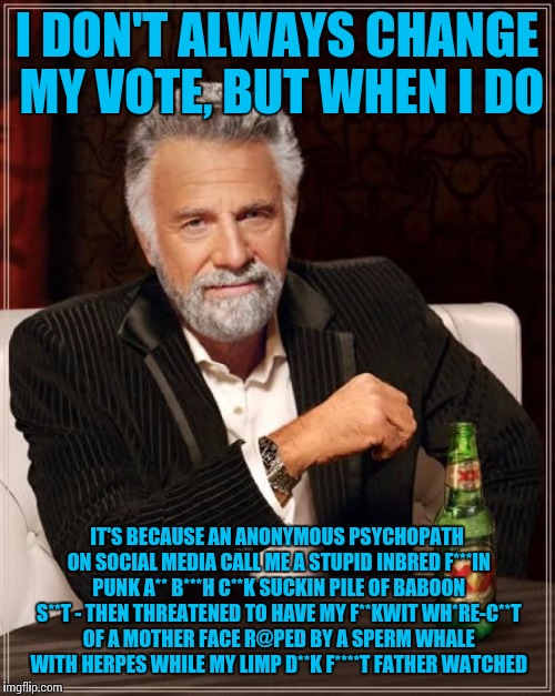 Who could argue with that rationale? Just wondering: where does he get the whale? | I DON'T ALWAYS CHANGE MY VOTE, BUT WHEN I DO; IT'S BECAUSE AN ANONYMOUS PSYCHOPATH ON SOCIAL MEDIA CALL ME A STUPID INBRED F***IN PUNK A** B***H C**K SUCKIN PILE OF BABOON S**T - THEN THREATENED TO HAVE MY F**KWIT WH*RE-C**T OF A MOTHER FACE R@PED BY A SPERM WHALE WITH HERPES WHILE MY LIMP D**K F****T FATHER WATCHED | image tagged in memes,the most interesting man in the world,political correctness,debate,insanity,logic | made w/ Imgflip meme maker