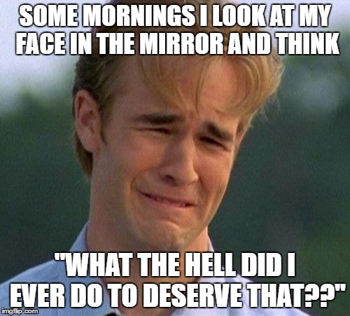 First world problems | SOME MORNINGS I LOOK AT MY FACE IN THE MIRROR AND THINK; "WHAT THE HELL DID I EVER DO TO DESERVE THAT??" | image tagged in memes,1990s first world problems | made w/ Imgflip meme maker