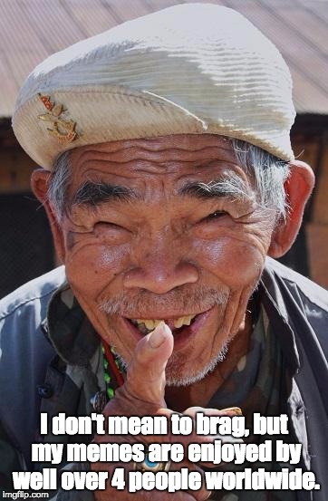 Funny old Chinese man 1 | I don't mean to brag, but my memes are enjoyed by well over 4 people worldwide. | image tagged in funny old chinese man 1 | made w/ Imgflip meme maker