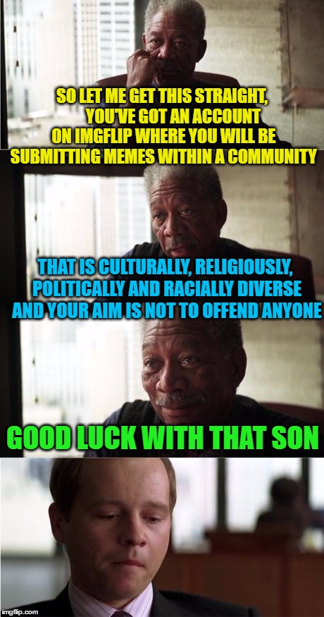 Morgan Freeman Good Luck Meme | SO LET ME GET THIS STRAIGHT,       YOU'VE GOT AN ACCOUNT ON IMGFLIP WHERE YOU WILL BE SUBMITTING MEMES WITHIN A COMMUNITY; THAT IS CULTURALLY, RELIGIOUSLY, POLITICALLY AND RACIALLY DIVERSE AND YOUR AIM IS NOT TO OFFEND ANYONE; GOOD LUCK WITH THAT SON | image tagged in memes,morgan freeman good luck | made w/ Imgflip meme maker