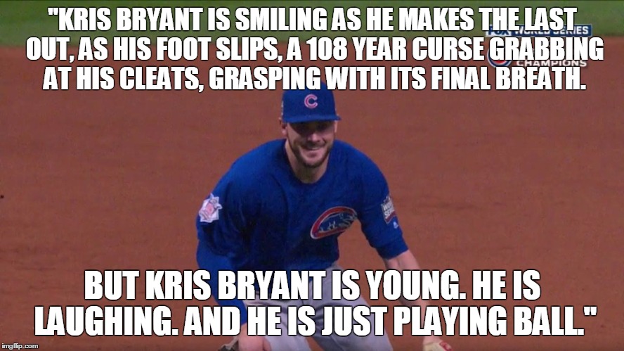 "KRIS BRYANT IS SMILING AS HE MAKES THE LAST OUT, AS HIS FOOT SLIPS, A 108 YEAR CURSE GRABBING AT HIS CLEATS, GRASPING WITH ITS FINAL BREATH. BUT KRIS BRYANT IS YOUNG. HE IS LAUGHING. AND HE IS JUST PLAYING BALL." | made w/ Imgflip meme maker