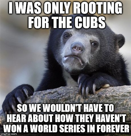 I might root for the Cubs unless another 100 years goes by... | I WAS ONLY ROOTING FOR THE CUBS; SO WE WOULDN'T HAVE TO HEAR ABOUT HOW THEY HAVEN'T WON A WORLD SERIES IN FOREVER | image tagged in memes,confession bear,world series,chicago cubs,a mythical tag,it came from the comments | made w/ Imgflip meme maker