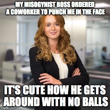 Successful Business Woman | MY MISOGYNIST BOSS ORDERED A COWORKER TO PUNCH ME IN THE FACE; IT'S CUTE HOW HE GETS AROUND WITH NO BALLS | image tagged in successful business woman | made w/ Imgflip meme maker