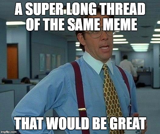 A SUPER LONG THREAD OF THE SAME MEME THAT WOULD BE GREAT | image tagged in memes,that would be great | made w/ Imgflip meme maker