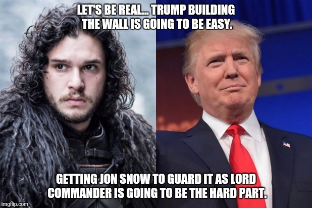 The Wall | LET'S BE REAL... TRUMP BUILDING THE WALL IS GOING TO BE EASY. GETTING JON SNOW TO GUARD IT AS LORD COMMANDER IS GOING TO BE THE HARD PART. | image tagged in donald trump,jon snow,the wall,game of thrones,trump 2016 | made w/ Imgflip meme maker