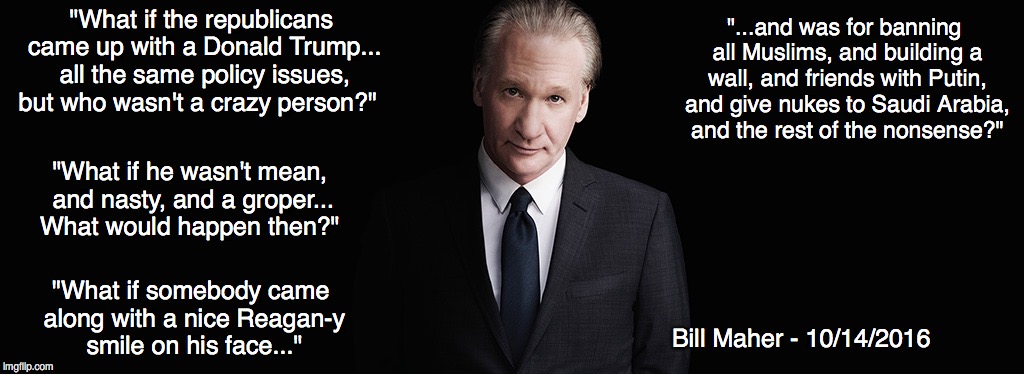 Bill Maher | "...and was for banning all Muslims, and building a wall, and friends with Putin, and give nukes to Saudi Arabia, and the rest of the nonsense?"; "What if the republicans came up with a Donald Trump... all the same policy issues, but who wasn't a crazy person?"; "What if he wasn't mean, and nasty, and a groper... What would happen then?"; "What if somebody came along with a nice Reagan-y smile on his face..."; Bill Maher - 10/14/2016 | image tagged in bill maher | made w/ Imgflip meme maker