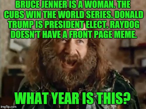 STARTING TOMORROW!  USE A USERNAME IN YOUR MEME WEEKEND!  | BRUCE JENNER IS A WOMAN. THE CUBS WIN THE WORLD SERIES. DONALD TRUMP IS PRESIDENT ELECT. RAYDOG DOESN'T HAVE A FRONT PAGE MEME. WHAT YEAR IS THIS? | image tagged in memes,what year is it | made w/ Imgflip meme maker