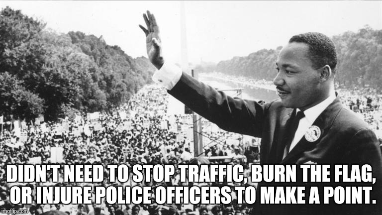 Martin Luther King Jr. | DIDN'T NEED TO STOP TRAFFIC, BURN THE FLAG, OR INJURE POLICE OFFICERS TO MAKE A POINT. | image tagged in martin luther king jr,protest,election  2016,together,memes | made w/ Imgflip meme maker
